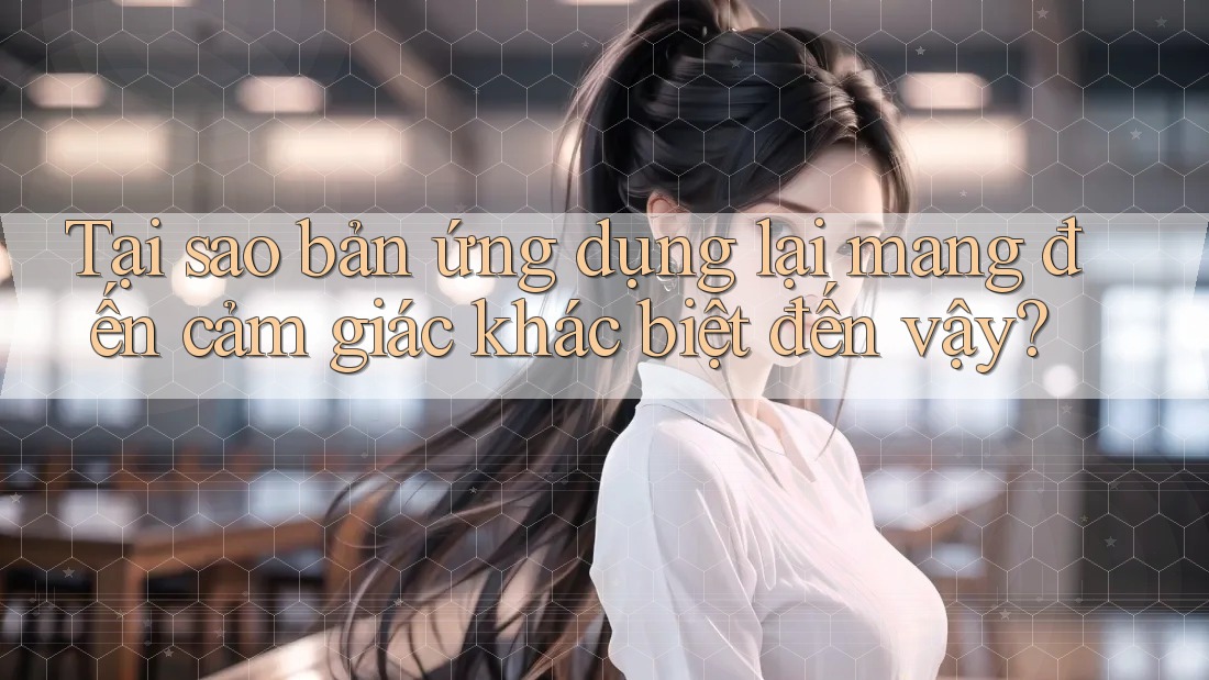 Tại sao bản ứng dụng lại mang đến cảm giác khác biệt đến vậy?