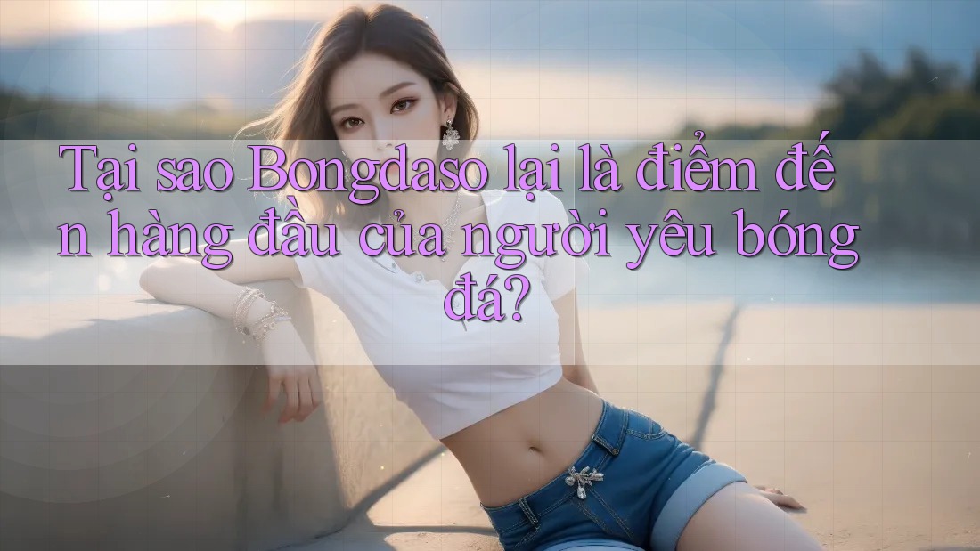 Tại sao Bongdaso lại là điểm đến hàng đầu của người yêu bóng đá?