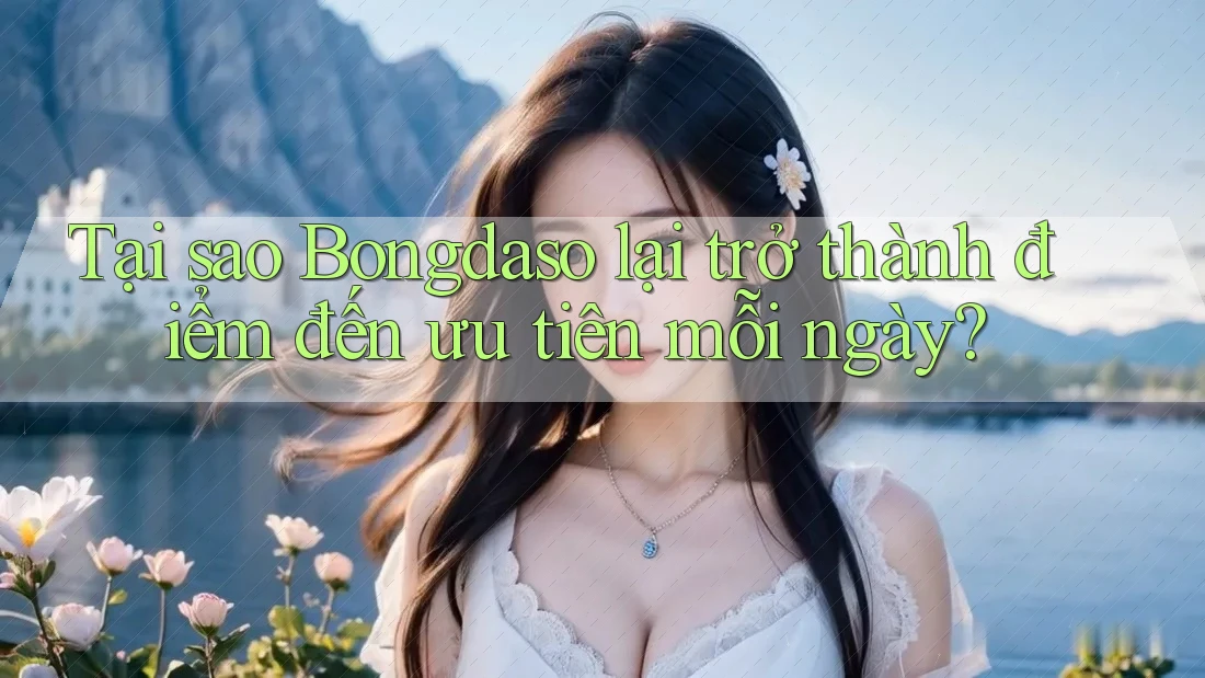 Tại sao Bongdaso lại trở thành điểm đến ưu tiên mỗi ngày?