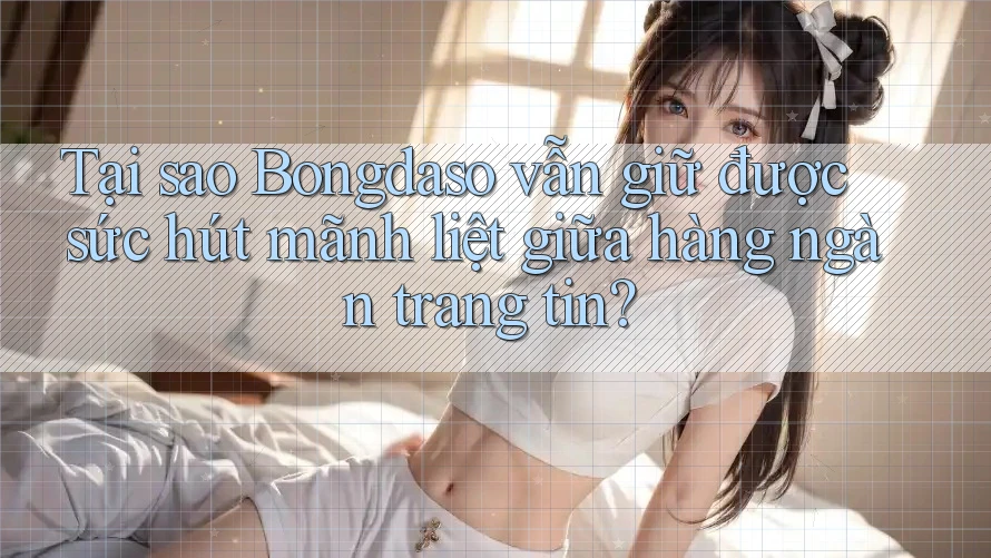 Tại sao Bongdaso vẫn giữ được sức hút mãnh liệt giữa hàng ngàn trang tin?