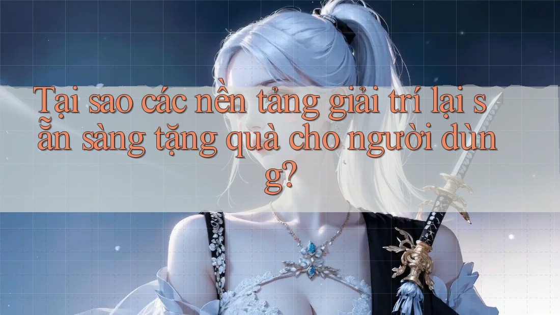Tại sao các nền tảng giải trí lại sẵn sàng tặng quà cho người dùng?