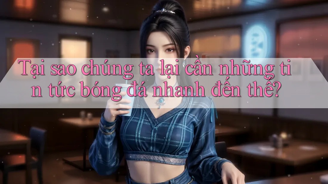 Tại sao chúng ta lại cần những tin tức bóng đá nhanh đến thế?