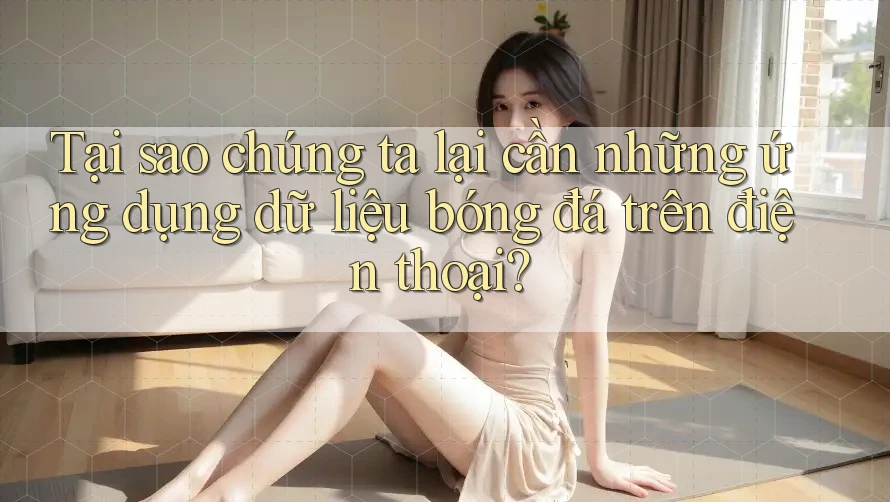 Tại sao chúng ta lại cần những ứng dụng dữ liệu bóng đá trên điện thoại?