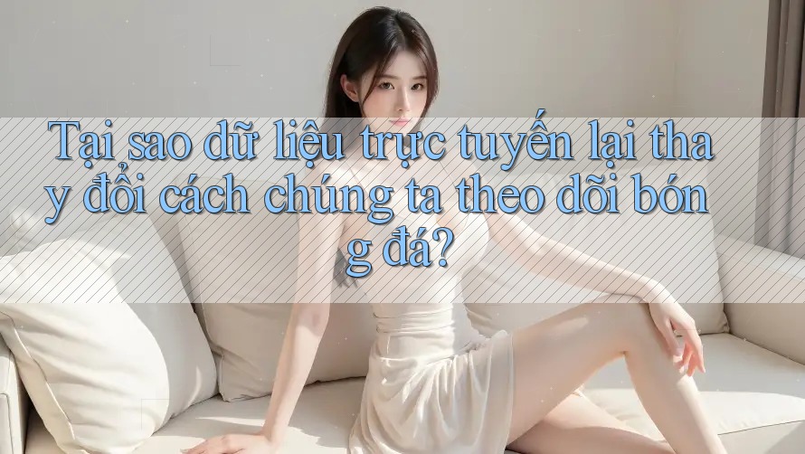 Tại sao dữ liệu trực tuyến lại thay đổi cách chúng ta theo dõi bóng đá?