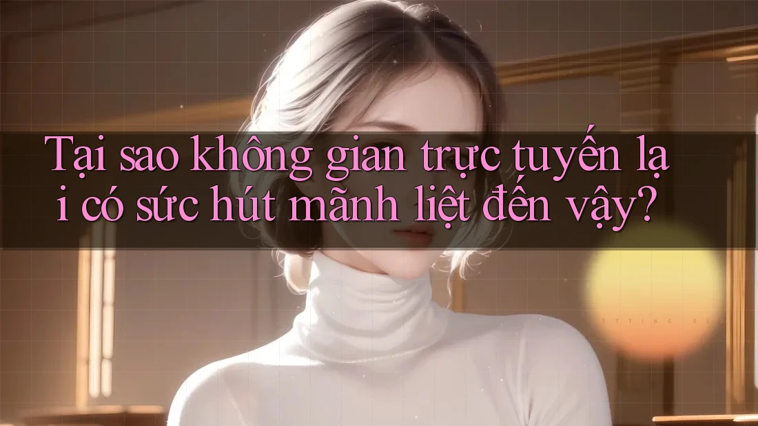 Tại sao không gian trực tuyến lại có sức hút mãnh liệt đến vậy?