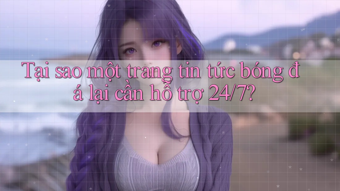 Tại sao một trang tin tức bóng đá lại cần hỗ trợ 24/7?