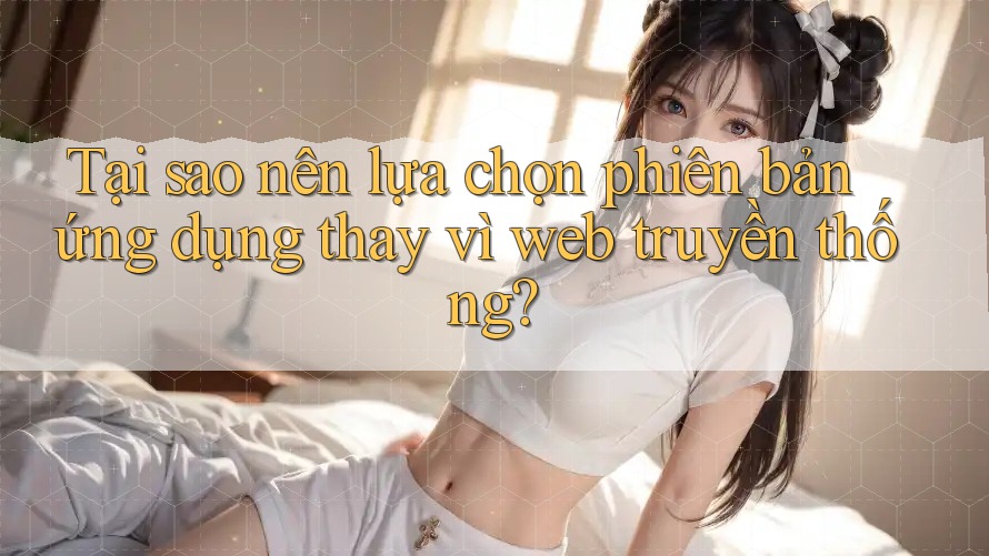 Tại sao nên lựa chọn phiên bản ứng dụng thay vì web truyền thống?
