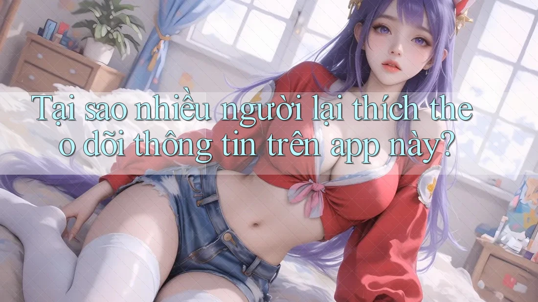 Tại sao nhiều người lại thích theo dõi thông tin trên app này?
