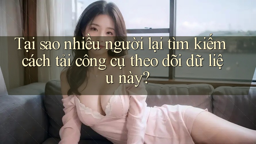 Tại sao nhiều người lại tìm kiếm cách tải công cụ theo dõi dữ liệu này?
