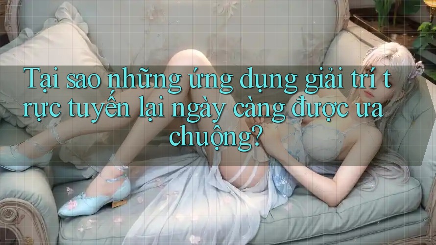 Tại sao những ứng dụng giải trí trực tuyến lại ngày càng được ưa chuộng?