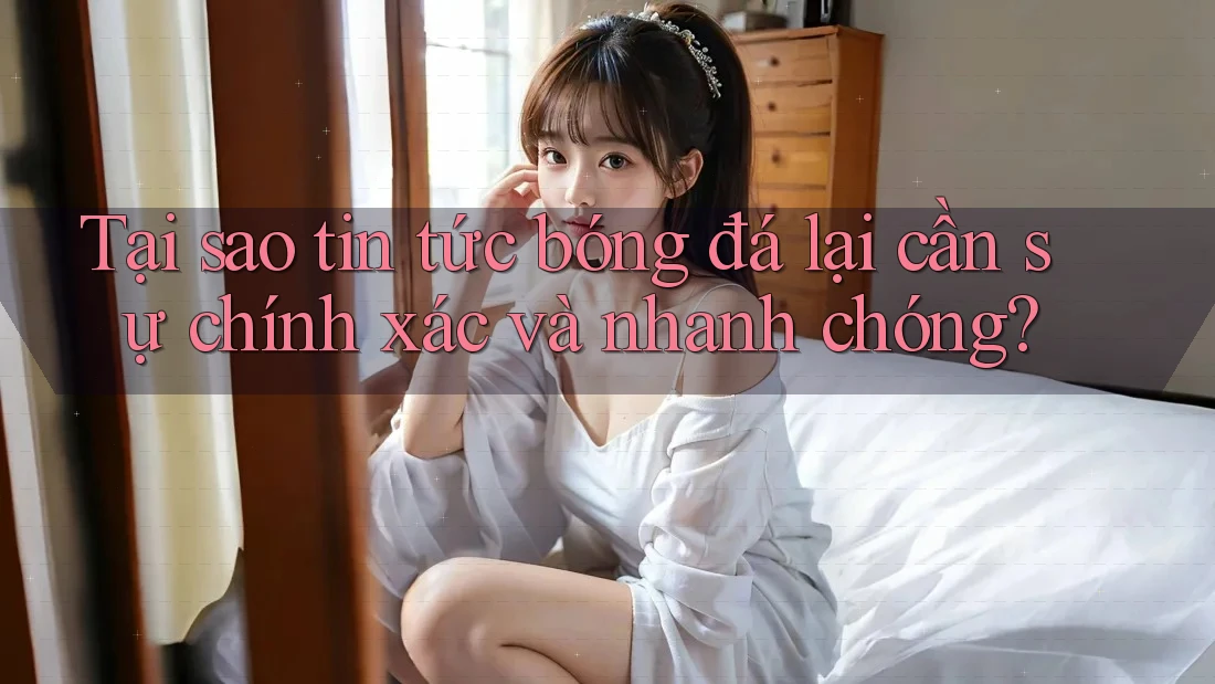 Tại sao tin tức bóng đá lại cần sự chính xác và nhanh chóng?