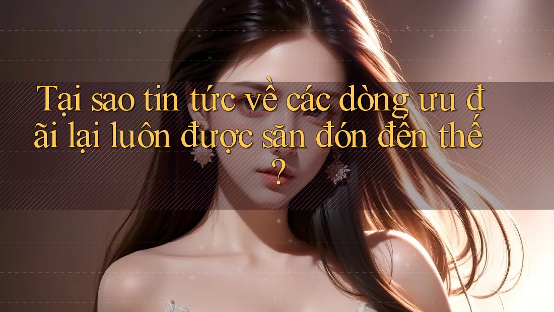 Tại sao tin tức về các dòng ưu đãi lại luôn được săn đón đến thế?