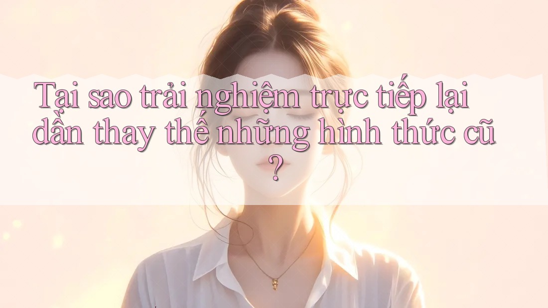 Tại sao trải nghiệm trực tiếp lại dần thay thế những hình thức cũ?