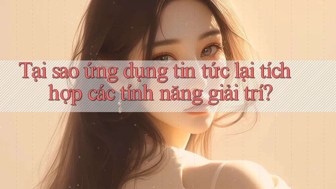 Tại sao ứng dụng tin tức lại tích hợp các tính năng giải trí?