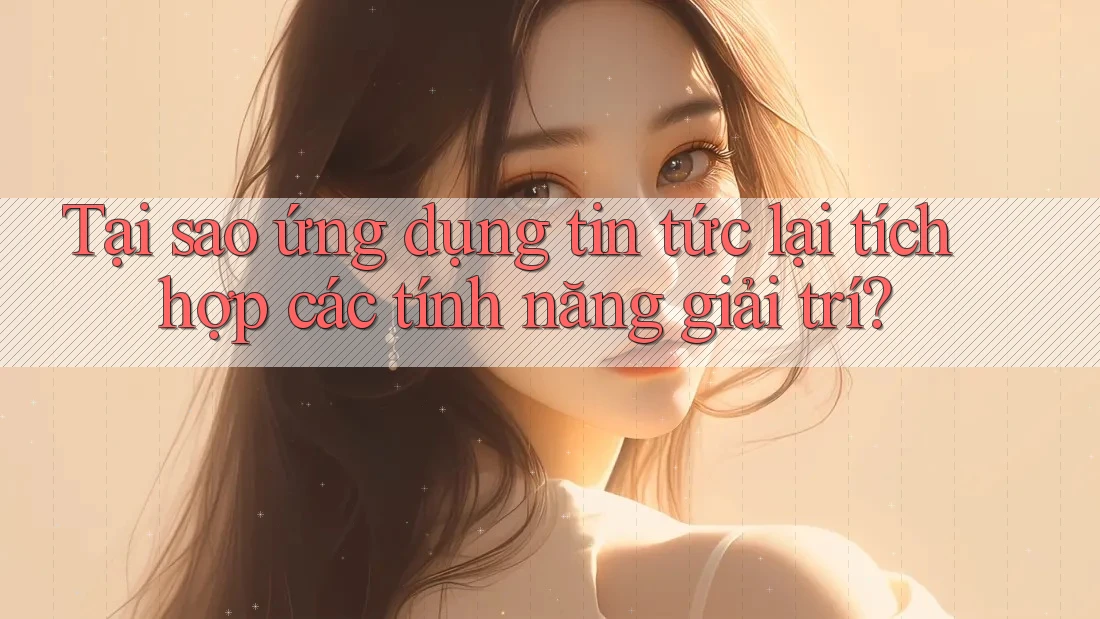 Tại sao ứng dụng tin tức lại tích hợp các tính năng giải trí?