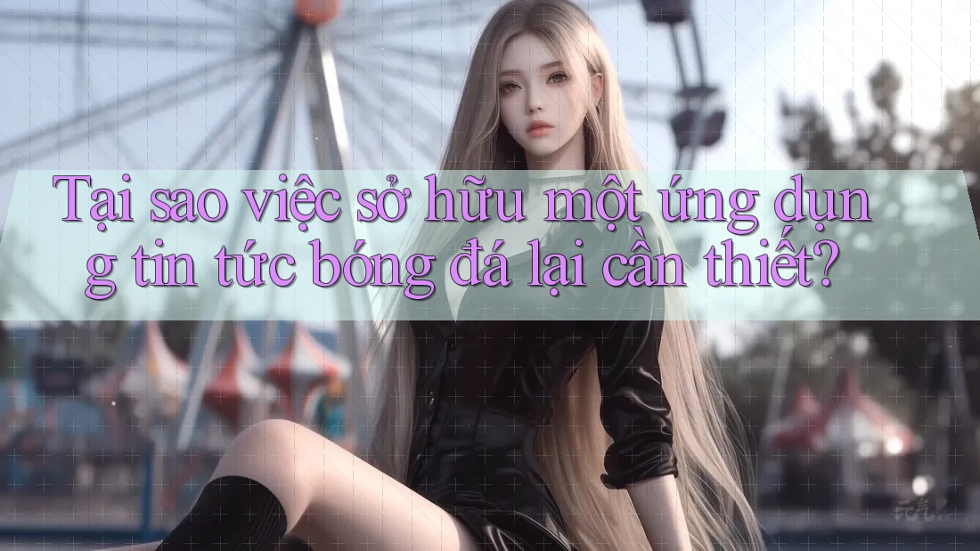 Tại sao việc sở hữu một ứng dụng tin tức bóng đá lại cần thiết?