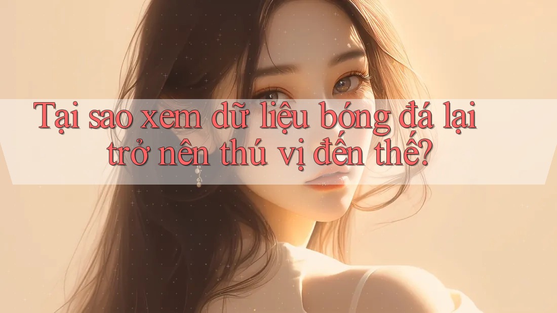 Tại sao xem dữ liệu bóng đá lại trở nên thú vị đến thế?