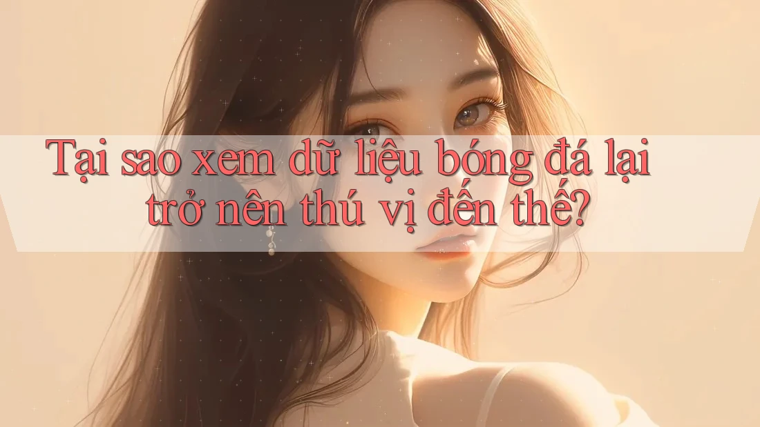 Tại sao xem dữ liệu bóng đá lại trở nên thú vị đến thế?