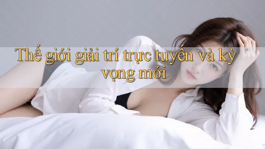 Thế giới giải trí trực tuyến và kỳ vọng mới