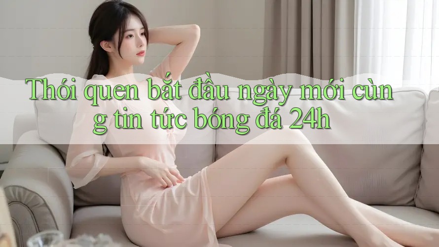Thói quen bắt đầu ngày mới cùng tin tức bóng đá 24h