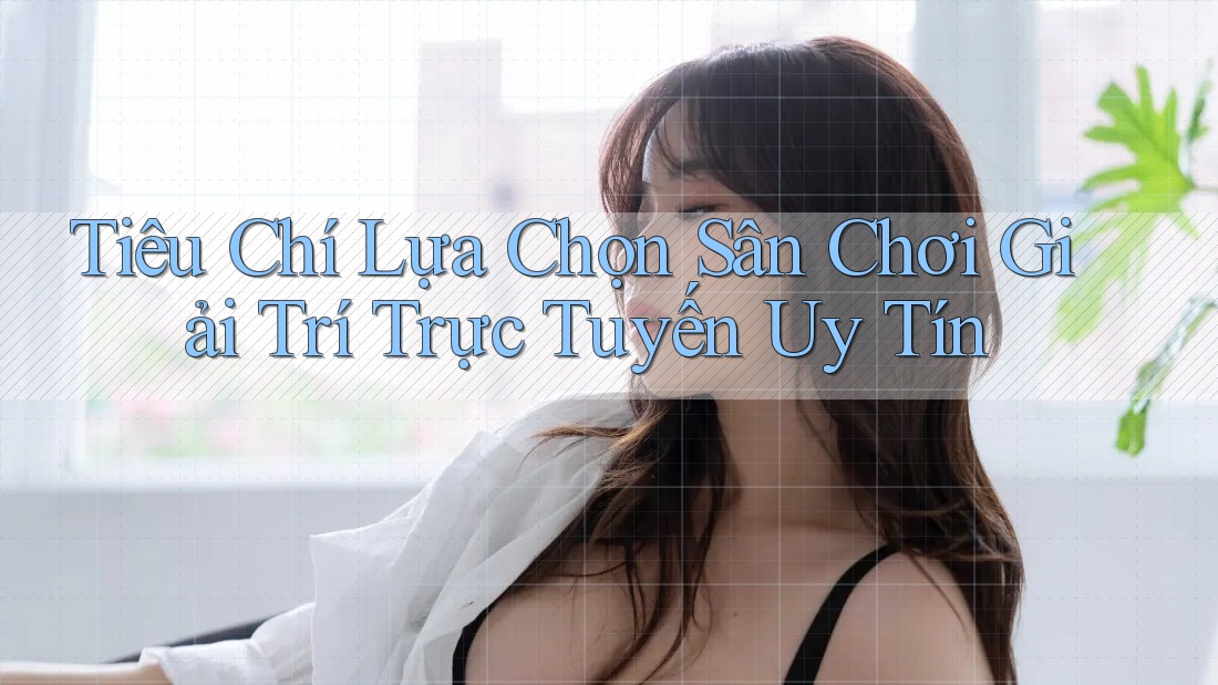 Tiêu Chí Lựa Chọn Sân Chơi Giải Trí Trực Tuyến Uy Tín