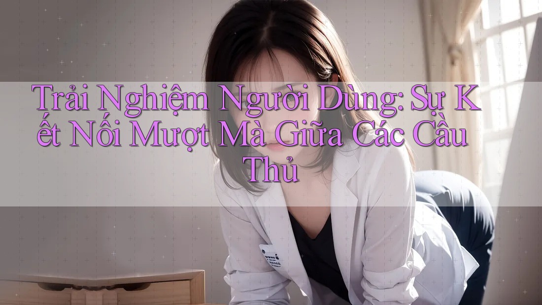 Trải Nghiệm Người Dùng: Sự Kết Nối Mượt Mà Giữa Các Cầu Thủ
