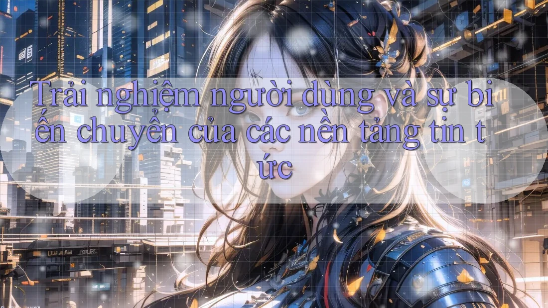 Trải nghiệm người dùng và sự biến chuyển của các nền tảng tin tức