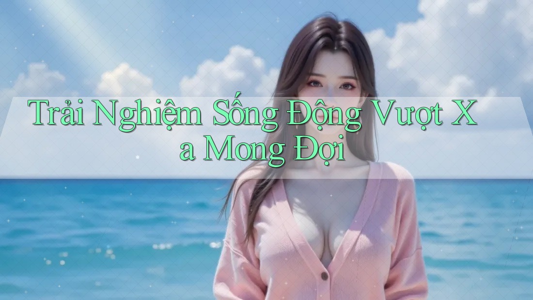 Trải Nghiệm Sống Động Vượt Xa Mong Đợi