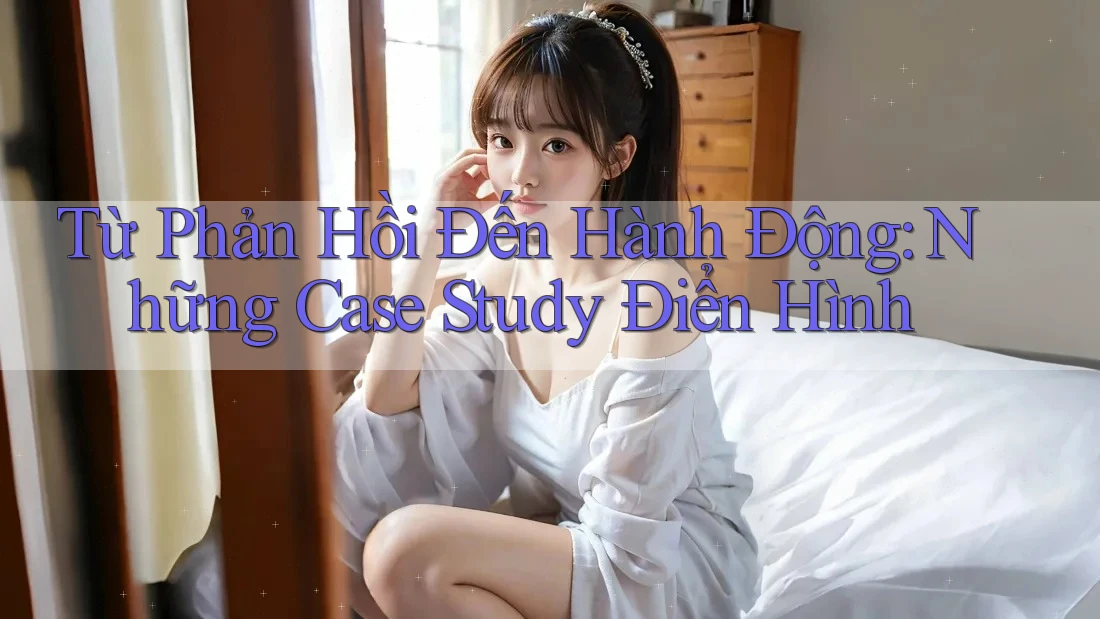 Từ Phản Hồi Đến Hành Động: Những Case Study Điển Hình