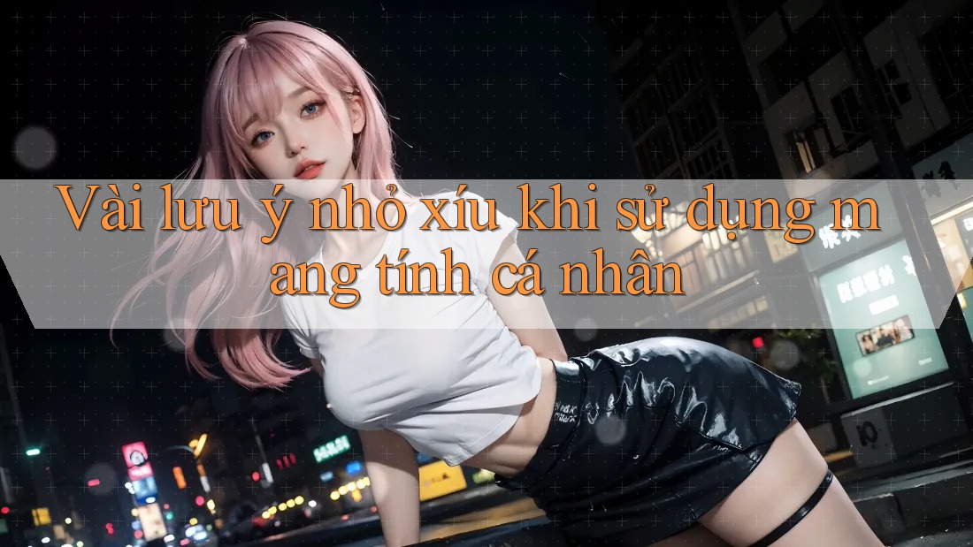 Vài lưu ý nhỏ xíu khi sử dụng mang tính cá nhân