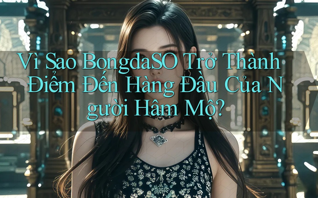 Vì Sao BongdaSO Trở Thành Điểm Đến Hàng Đầu Của Người Hâm Mộ?