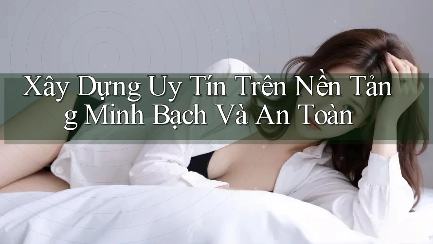Xây Dựng Uy Tín Trên Nền Tảng Minh Bạch Và An Toàn