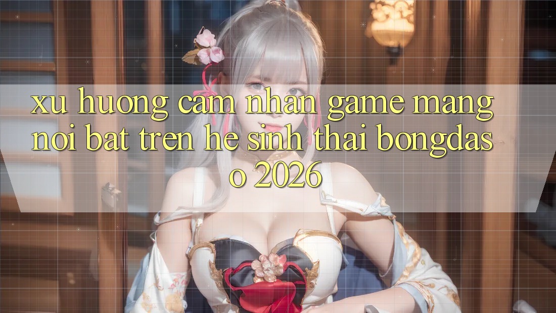 Xu Hướng Cảm nhận Game mạng Nổi Bật Trên Hệ Sinh Thái Bongdaso 2026