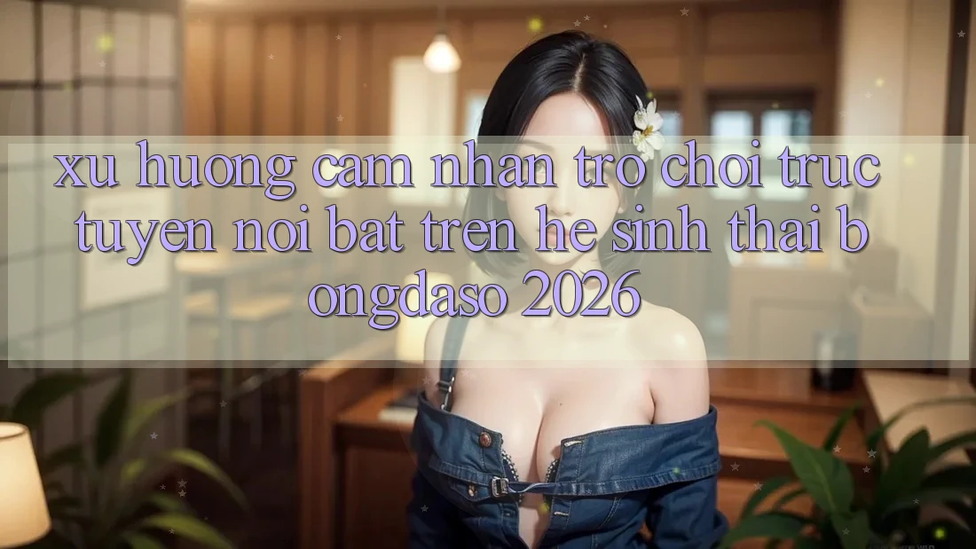 Xu Hướng Cảm nhận Trò chơi trực tuyến Nổi Bật Trên Hệ Sinh Thái Bongdaso 2026