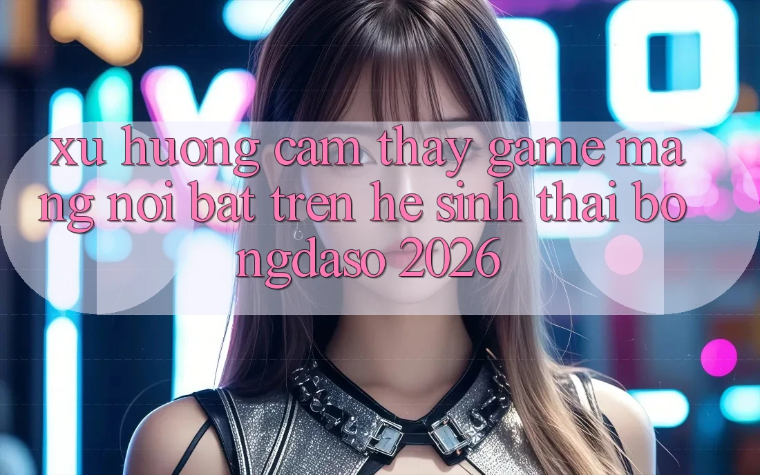 Xu Hướng Cảm thấy Game mạng Nổi Bật Trên Hệ Sinh Thái Bongdaso 2026