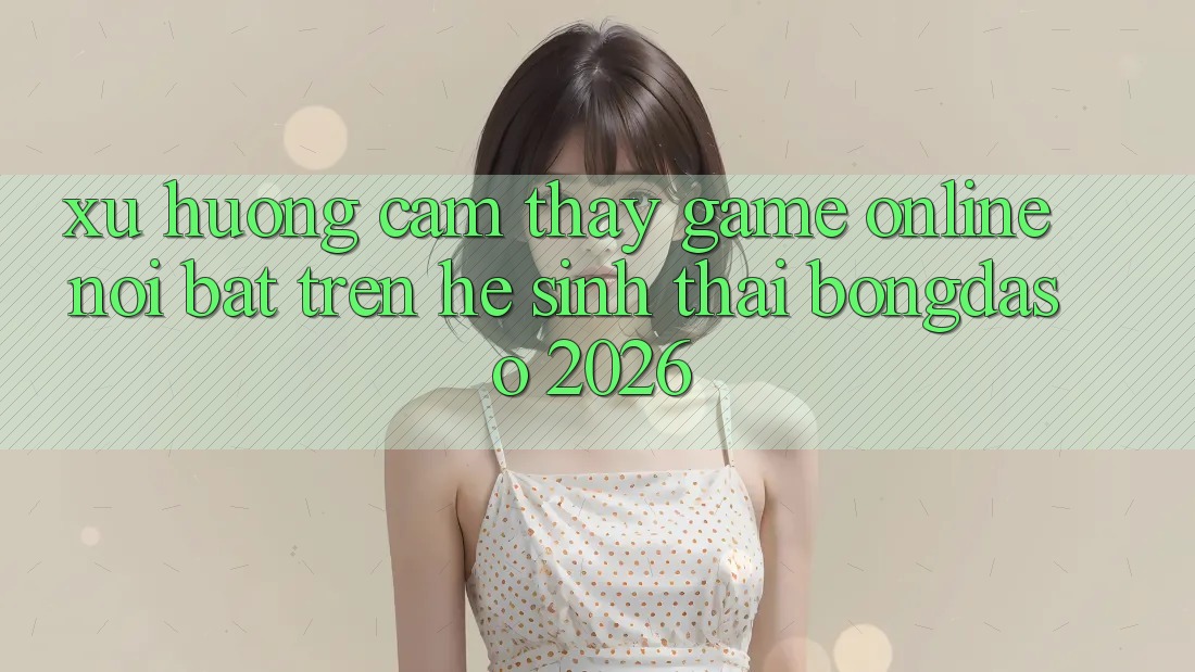 Xu Hướng Cảm thấy Game Online Nổi Bật Trên Hệ Sinh Thái Bongdaso 2026