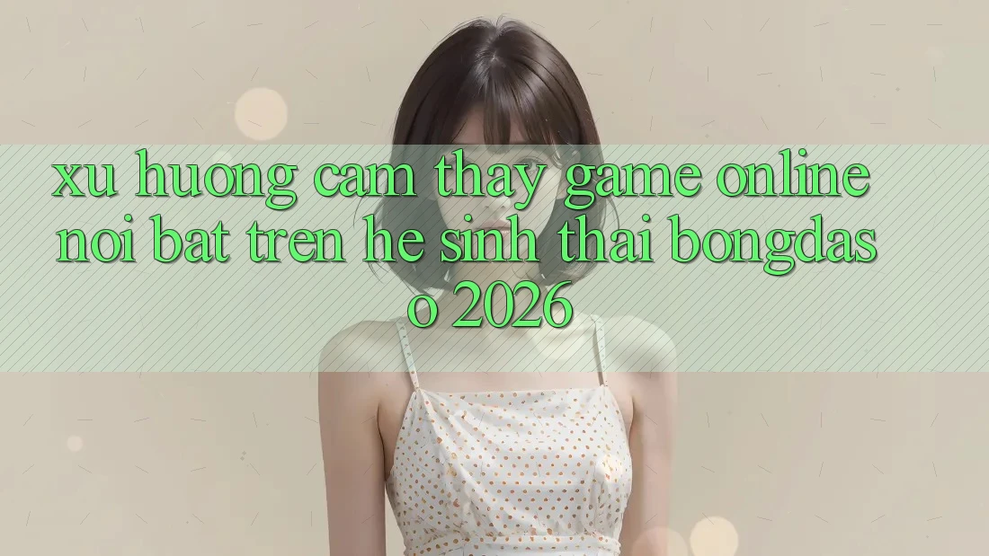 Xu Hướng Cảm thấy Game Online Nổi Bật Trên Hệ Sinh Thái Bongdaso 2026