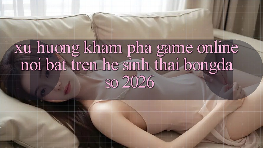 Xu Hướng Khám phá Game Online Nổi Bật Trên Hệ Sinh Thái Bongdaso 2026