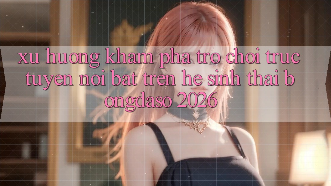 Xu Hướng Khám phá Trò chơi trực tuyến Nổi Bật Trên Hệ Sinh Thái Bongdaso 2026