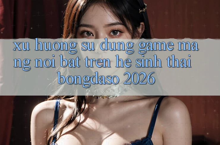 Xu Hướng Sử dụng Game mạng Nổi Bật Trên Hệ Sinh Thái Bongdaso 2026