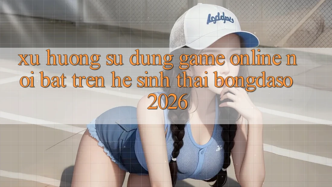 Xu Hướng Sử dụng Game Online Nổi Bật Trên Hệ Sinh Thái Bongdaso 2026