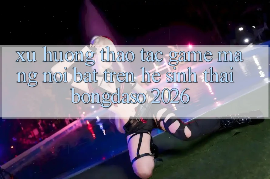 Xu Hướng Thao tác Game mạng Nổi Bật Trên Hệ Sinh Thái Bongdaso 2026