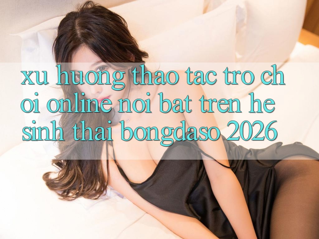 Xu Hướng Thao tác Trò chơi Online Nổi Bật Trên Hệ Sinh Thái Bongdaso 2026