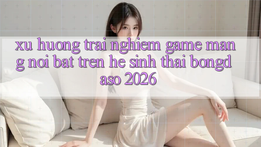 Xu Hướng Trải Nghiệm Game mạng Nổi Bật Trên Hệ Sinh Thái Bongdaso 2026