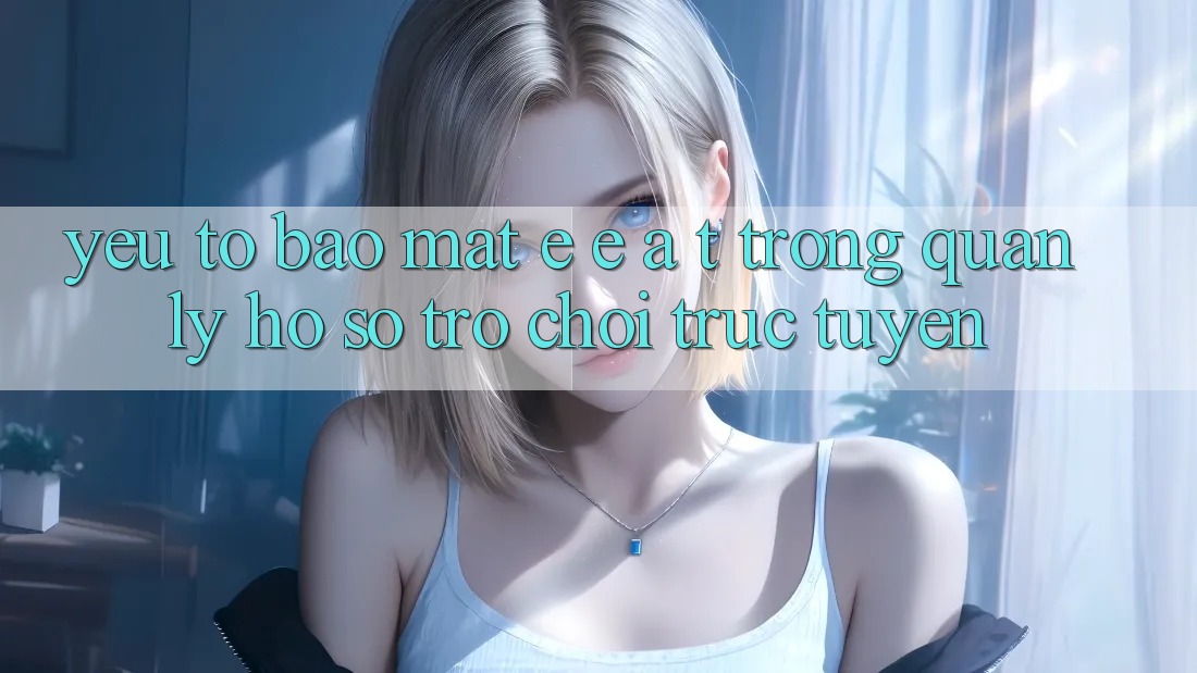 Yếu Tố Bảo Mật: E-E-A-T Trong Quản Lý Hồ sơ Trò chơi Trực Tuyến