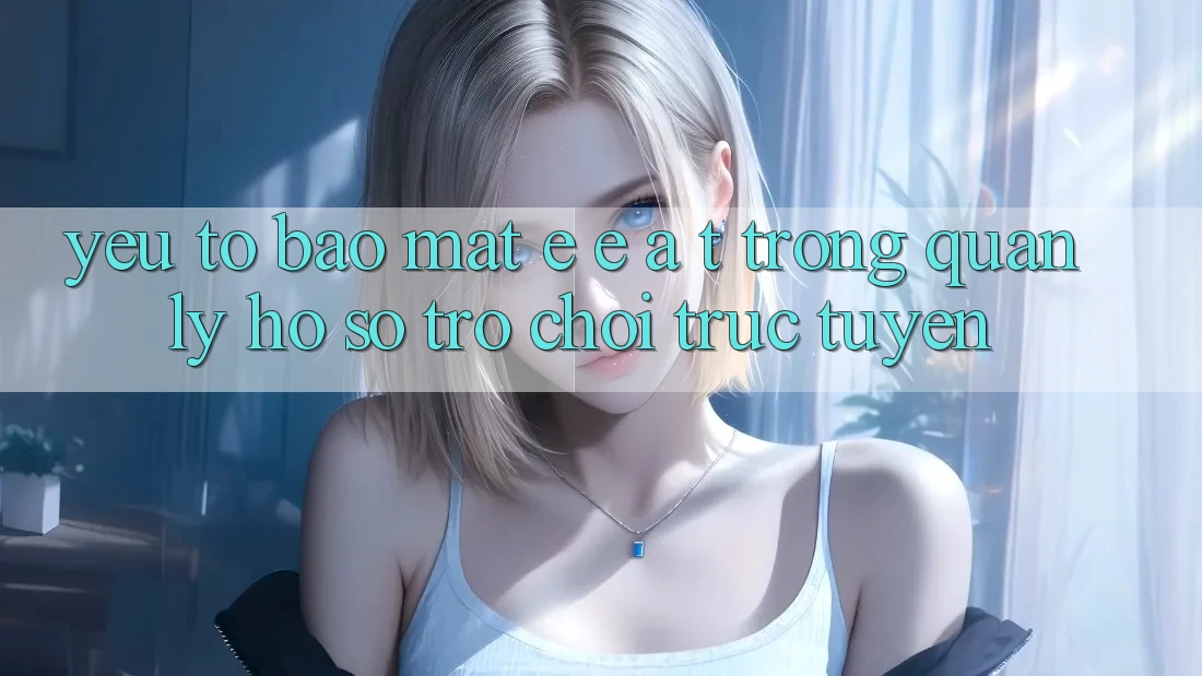Yếu Tố Bảo mật: E-E-A-T Trong Quản Lý Hồ sơ Trò chơi Trực Tuyến