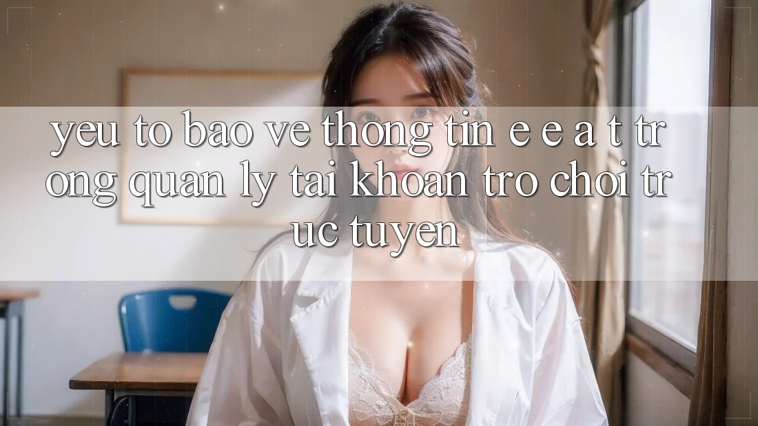 Yếu Tố Bảo vệ thông tin: E-E-A-T Trong Quản Lý Tài Khoản Trò chơi Trực Tuyến